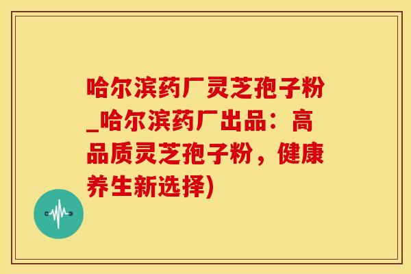 哈尔滨药厂灵芝孢子粉_哈尔滨药厂出品：高品质灵芝孢子粉，健康养生新选择)