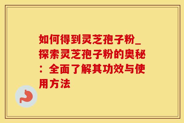 如何得到灵芝孢子粉_探索灵芝孢子粉的奥秘：全面了解其功效与使用方法