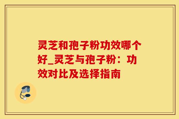 灵芝和孢子粉功效哪个好_灵芝与孢子粉：功效对比及选择指南