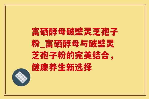 富硒酵母破壁灵芝孢子粉_富硒酵母与破壁灵芝孢子粉的完美结合，健康养生新选择