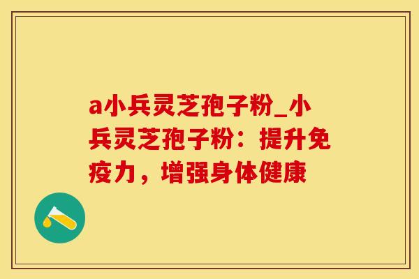 a小兵灵芝孢子粉_小兵灵芝孢子粉:提升免疫力,增强身体健康 a小兵灵芝孢子粉_小兵灵芝孢子粉:提升免疫力,增强身体健康
