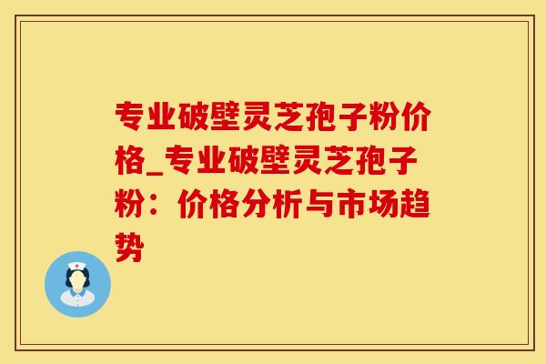 专业破壁灵芝孢子粉价格_专业破壁灵芝孢子粉：价格分析与市场趋势
