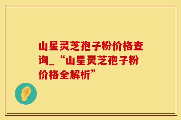 山星灵芝孢子粉价格查询_“山星灵芝孢子粉价格全解析”