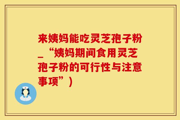 来姨妈能吃灵芝孢子粉_“姨妈期间食用灵芝孢子粉的可行性与注意事项”)