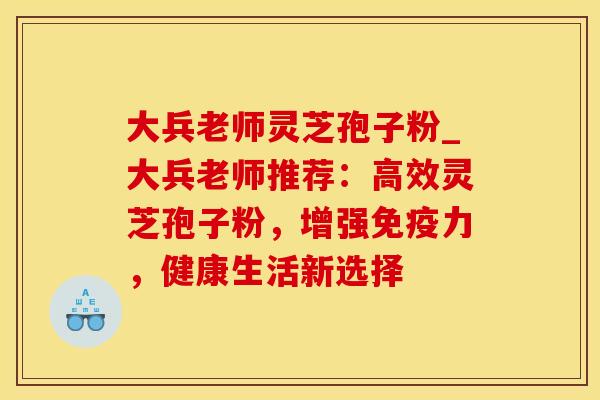 大兵老师灵芝孢子粉_大兵老师推荐：高效灵芝孢子粉，增强免疫力，健康生活新选择