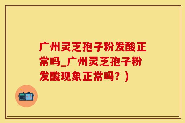 广州灵芝孢子粉发酸正常吗_广州灵芝孢子粉发酸现象正常吗？)