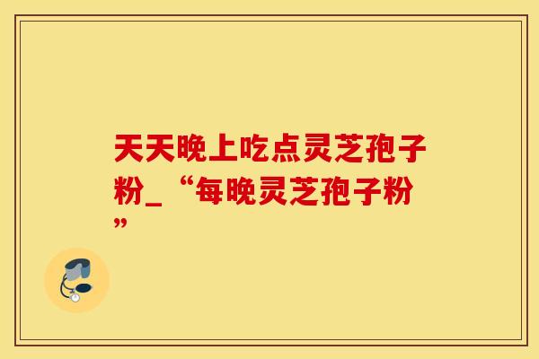 天天晚上吃点灵芝孢子粉_“每晚灵芝孢子粉” 天天晚上吃点灵芝孢子粉_“每晚灵芝孢子粉”