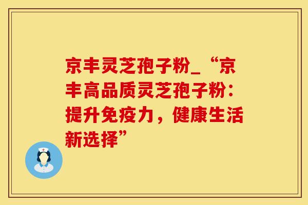 京丰灵芝孢子粉_“京丰高品质灵芝孢子粉：提升免疫力，健康生活新选择”