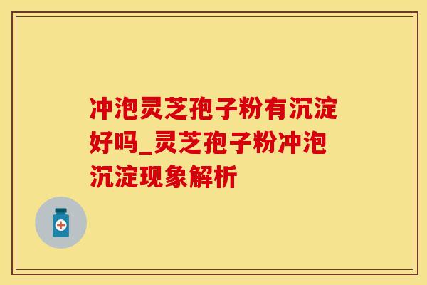 冲泡灵芝孢子粉有沉淀好吗_灵芝孢子粉冲泡沉淀现象解析