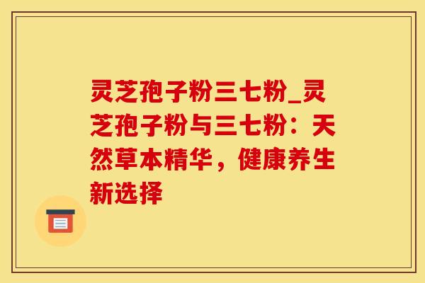 灵芝孢子粉三七粉_灵芝孢子粉与三七粉：天然草本精华，健康养生新选择