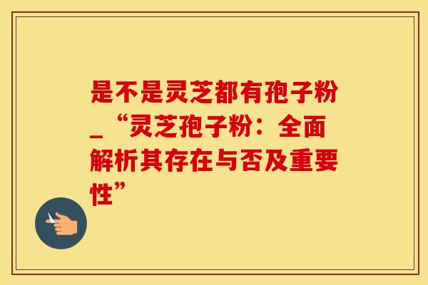 是不是灵芝都有孢子粉_“灵芝孢子粉：全面解析其存在与否及重要性”