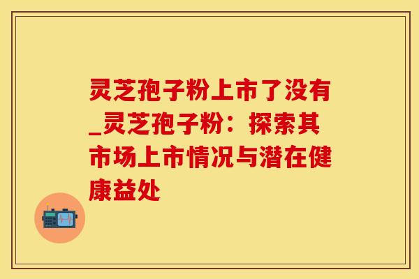 灵芝孢子粉上市了没有_灵芝孢子粉：探索其市场上市情况与潜在健康益处