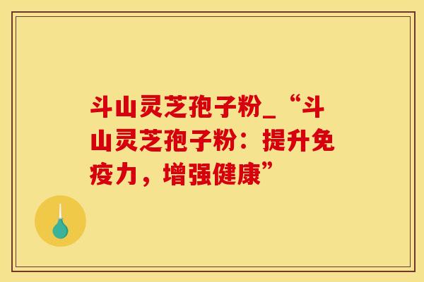 斗山灵芝孢子粉_“斗山灵芝孢子粉：提升免疫力，增强健康”