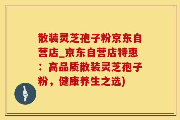 散装灵芝孢子粉京东自营店_京东自营店特惠：高品质散装灵芝孢子粉，健康养生之选)