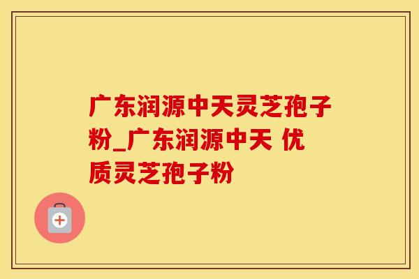 广东润源中天灵芝孢子粉_广东润源中天 优质灵芝孢子粉 