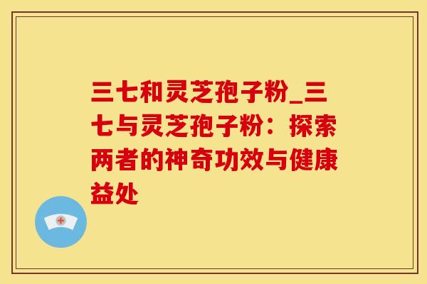 三七和灵芝孢子粉_三七与灵芝孢子粉：探索两者的神奇功效与健康益处