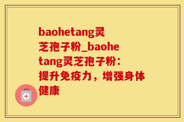 baohetang灵芝孢子粉_baohetang灵芝孢子粉：提升免疫力，增强身体健康