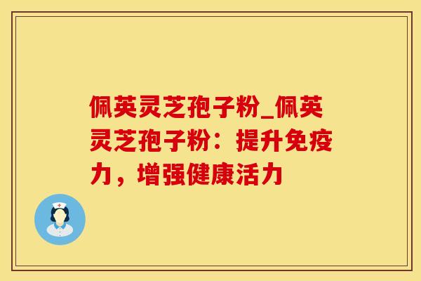 佩英灵芝孢子粉_佩英灵芝孢子粉：提升免疫力，增强健康活力