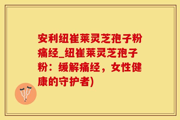 安利纽崔莱灵芝孢子粉痛经_纽崔莱灵芝孢子粉：缓解痛经，女性健康的守护者)