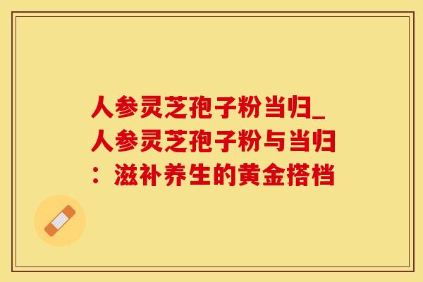 人参灵芝孢子粉当归_人参灵芝孢子粉与当归：滋补养生的黄金搭档