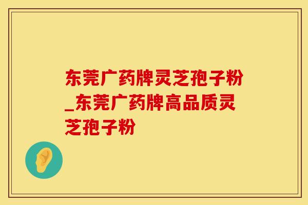 东莞广药牌灵芝孢子粉_东莞广药牌高品质灵芝孢子粉