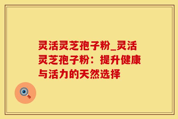 灵活灵芝孢子粉_灵活灵芝孢子粉：提升健康与活力的天然选择