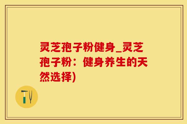 灵芝孢子粉健身_灵芝孢子粉:健身养生的天然选择) 灵芝孢子粉健身_灵芝孢子粉:健身养生的天然选择)