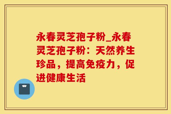 永春灵芝孢子粉_永春灵芝孢子粉：天然养生珍品，提高免疫力，促进健康生活