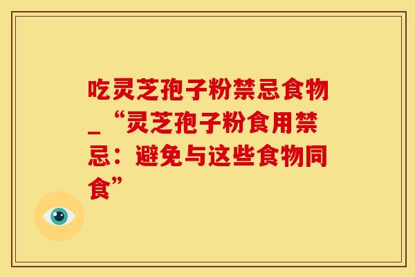 吃灵芝孢子粉禁忌食物_“灵芝孢子粉食用禁忌:避免与这些食物同食” 吃灵芝孢子粉禁忌食物_“灵芝孢子粉食用禁忌:避免与这些食物同食”