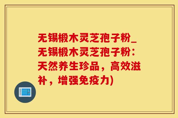 无锡椴木灵芝孢子粉_无锡椴木灵芝孢子粉：天然养生珍品，高效滋补，增强免疫力)