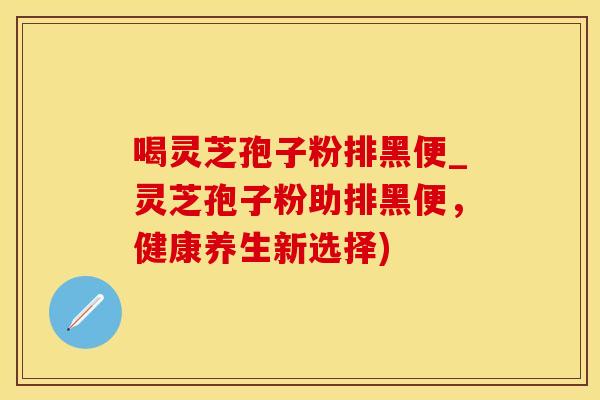 喝灵芝孢子粉排黑便_灵芝孢子粉助排黑便,健康养生新选择) 喝灵芝孢子粉排黑便_灵芝孢子粉助排黑便,健康养生新选择)