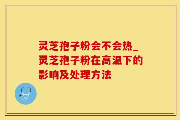 灵芝孢子粉会不会热_灵芝孢子粉在高温下的影响及处理方法