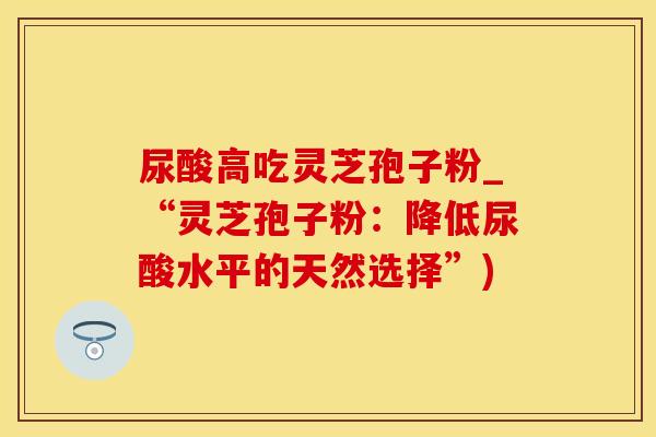 尿酸高吃灵芝孢子粉_“灵芝孢子粉：降低尿酸水平的天然选择”)