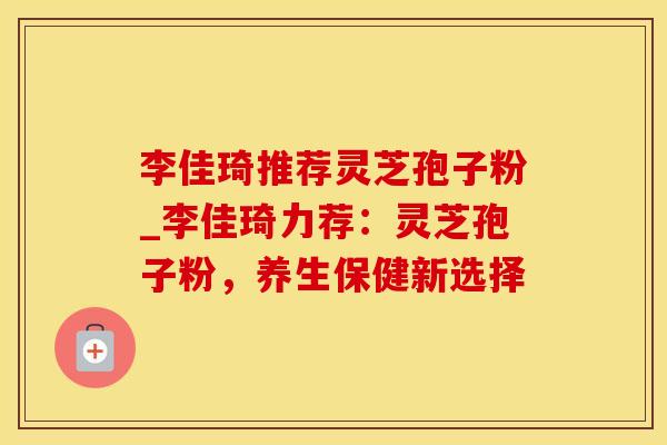 李佳琦推荐灵芝孢子粉_李佳琦力荐：灵芝孢子粉，养生保健新选择
