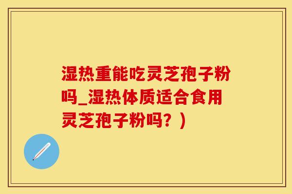 湿热重能吃灵芝孢子粉吗_湿热体质适合食用灵芝孢子粉吗？)
