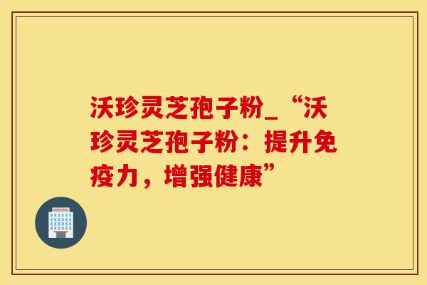 沃珍灵芝孢子粉_“沃珍灵芝孢子粉：提升免疫力，增强健康”