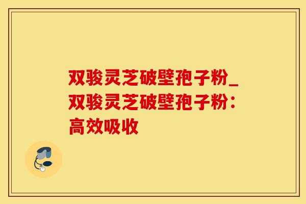 双骏灵芝破壁孢子粉_双骏灵芝破壁孢子粉：高效吸收