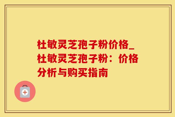 杜敏灵芝孢子粉价格_杜敏灵芝孢子粉：价格分析与购买指南