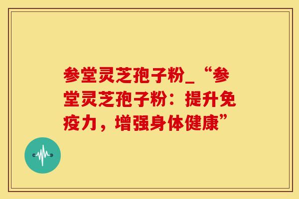 参堂灵芝孢子粉_“参堂灵芝孢子粉：提升免疫力，增强身体健康”