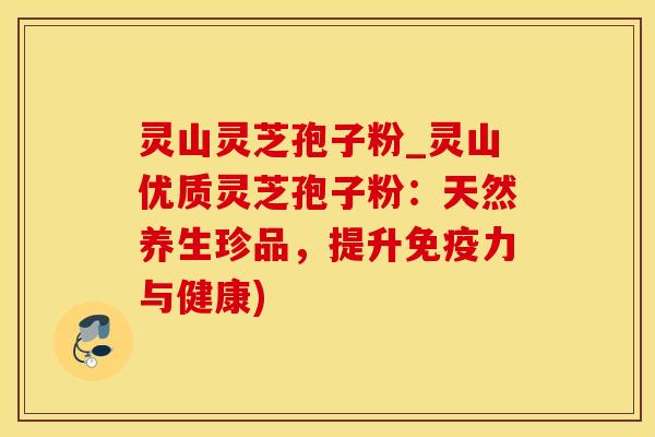 灵山灵芝孢子粉_灵山优质灵芝孢子粉：天然养生珍品，提升免疫力与健康)