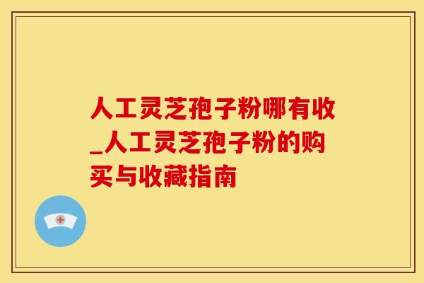 人工灵芝孢子粉哪有收_人工灵芝孢子粉的购买与收藏指南