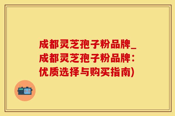 成都灵芝孢子粉品牌_成都灵芝孢子粉品牌：优质选择与购买指南)