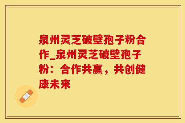 泉州灵芝破壁孢子粉合作_泉州灵芝破壁孢子粉:合作共赢,共创健康未来 泉州灵芝破壁孢子粉合作_泉州灵芝破壁孢子粉:合作共赢,共创健康未来