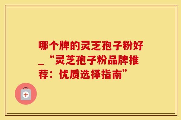 哪个牌的灵芝孢子粉好_“灵芝孢子粉品牌推荐：优质选择指南”