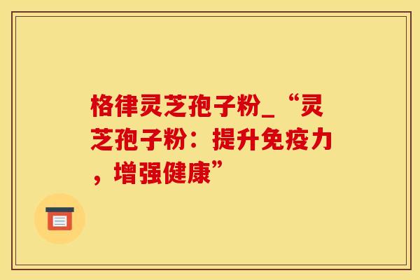 格律灵芝孢子粉_“灵芝孢子粉：提升免疫力，增强健康”
