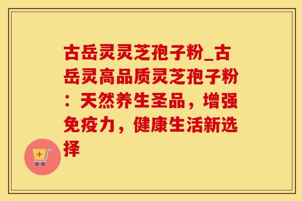 古岳灵灵芝孢子粉_古岳灵高品质灵芝孢子粉：天然养生圣品，增强免疫力，健康生活新选择