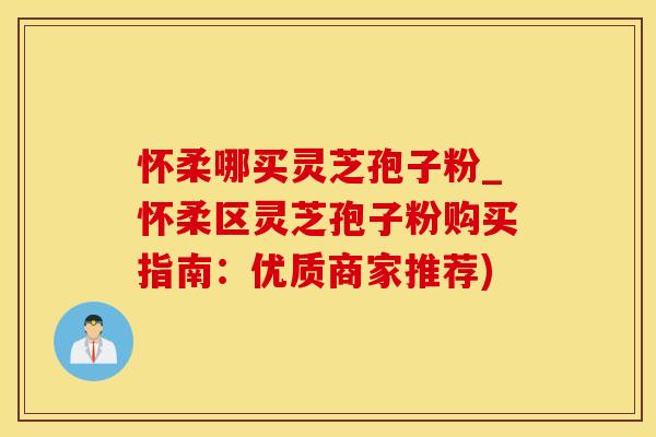 怀柔哪买灵芝孢子粉_怀柔区灵芝孢子粉购买指南：优质商家推荐)