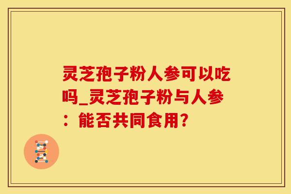 灵芝孢子粉人参可以吃吗_灵芝孢子粉与人参:能否共同食用? 灵芝孢子粉人参可以吃吗_灵芝孢子粉与人参:能否共同食用?
