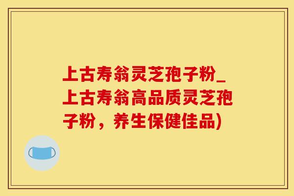 上古寿翁灵芝孢子粉_上古寿翁高品质灵芝孢子粉，养生保健佳品)