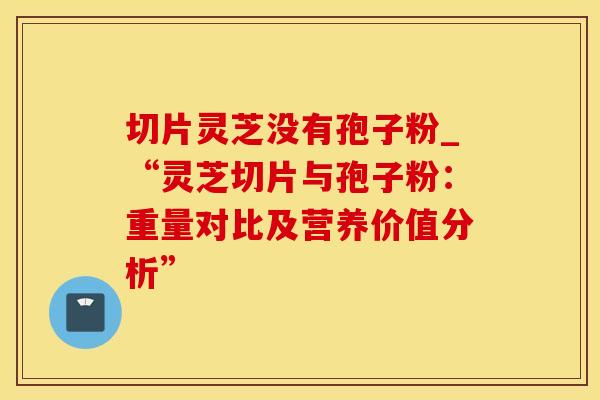 切片灵芝没有孢子粉_“灵芝切片与孢子粉：重量对比及营养价值分析”